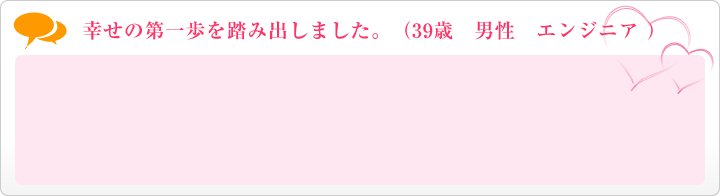 幸せの第一歩を踏み出しました。(39歳 男性 エンジニア )